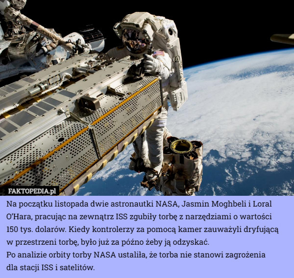 Na początku listopada dwie astronautki NASA, Jasmin Moghbeli i Loral O’Hara, pracując na zewnątrz ISS zgubiły torbę z narzędziami o wartości
 150 tys. dolarów. Kiedy kontrolerzy za pomocą kamer zauważyli dryfującą
 w przestrzeni torbę, było już za późno żeby ją odzyskać.
Po analizie orbity torby NASA ustaliła, że torba nie stanowi zagrożenia
 dla stacji ISS i satelitów. 