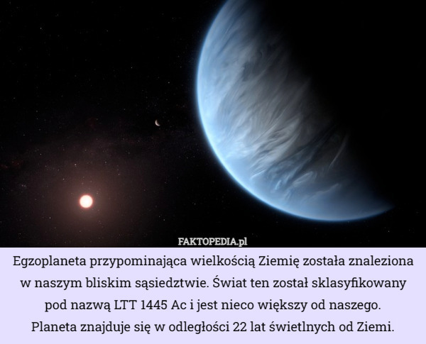 Egzoplaneta przypominająca wielkością Ziemię została znaleziona w naszym bliskim sąsiedztwie. Świat ten został sklasyfikowany pod nazwą LTT 1445 Ac i jest nieco większy od naszego.
 Planeta znajduje się w odległości 22 lat świetlnych od Ziemi. 