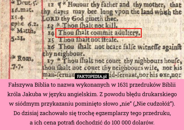 Fałszywa Biblia to nazwa wykonanych w 1631 przedruków Biblii króla Jakuba w języku angielskim. Z powodu błędu drukarskiego w siódmym przykazaniu pominięto słowo „nie” („Nie cudzołóż”).
Do dzisiaj zachowało się trochę egzemplarzy tego przedruku,
a ich cena potrafi dochodzić do 100 000 dolarów. 