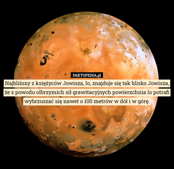 Najbliższy z księżyców Jowisza, Io, znajduje się tak blisko Jowisza, że z powodu olbrzymich sił grawitacyjnych powierzchnia Io potrafi wybrzuszać się nawet o 100 metrów w dół i w górę. 
