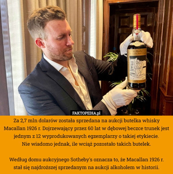 Za 2,7 mln dolarów została sprzedana na aukcji butelka whisky Macallan 1926 r. Dojrzewający przez 60 lat w dębowej beczce trunek jest jednym z 12 wyprodukowanych egzemplarzy o takiej etykiecie.
 Nie wiadomo jednak, ile wciąż pozostało takich butelek.

Według domu aukcyjnego Sotheby's oznacza to, że Macallan 1926 r.
 stał się najdroższej sprzedanym na aukcji alkoholem w historii. 