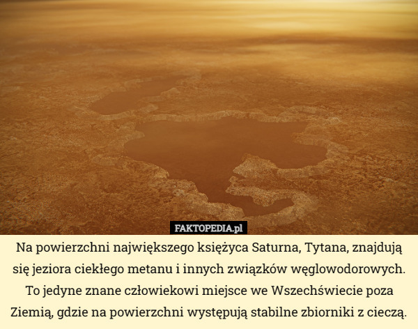 Na powierzchni największego księżyca Saturna, Tytana, znajdują się jeziora ciekłego metanu i innych związków węglowodorowych. To jedyne znane człowiekowi miejsce we Wszechświecie poza Ziemią, gdzie na powierzchni występują stabilne zbiorniki z cieczą. 
