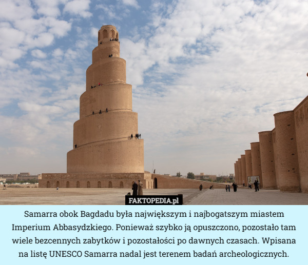 Samarra obok Bagdadu była największym i najbogatszym miastem Imperium Abbasydzkiego. Ponieważ szybko ją opuszczono, pozostało tam wiele bezcennych zabytków i pozostałości po dawnych czasach. Wpisana na listę UNESCO Samarra nadal jest terenem badań archeologicznych. 