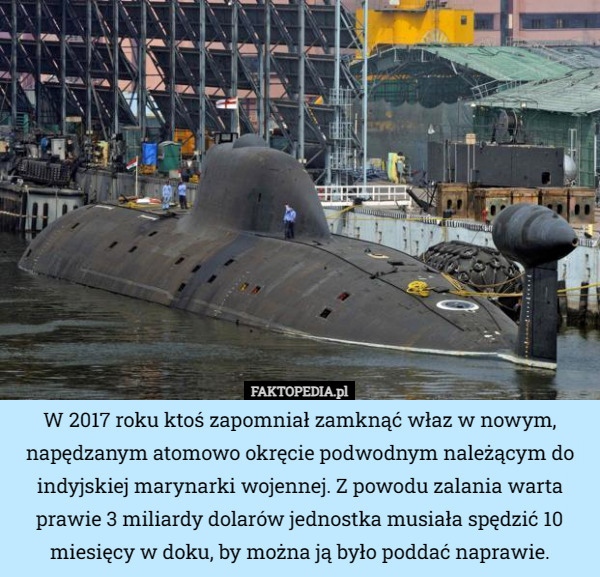 W 2017 roku ktoś zapomniał zamknąć właz w nowym, napędzanym atomowo okręcie podwodnym należącym do indyjskiej marynarki wojennej. Z powodu zalania warta prawie 3 miliardy dolarów jednostka musiała spędzić 10 miesięcy w doku, by można ją było poddać naprawie. 