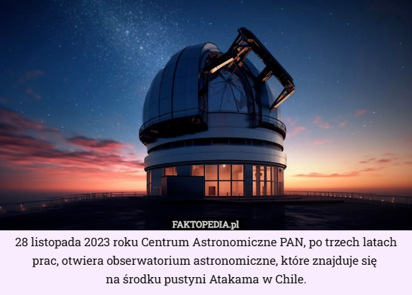 28 listopada 2023 roku Centrum Astronomiczne PAN, po trzech latach prac, otwiera obserwatorium astronomiczne, które znajduje się 
na środku pustyni Atakama w Chile. 