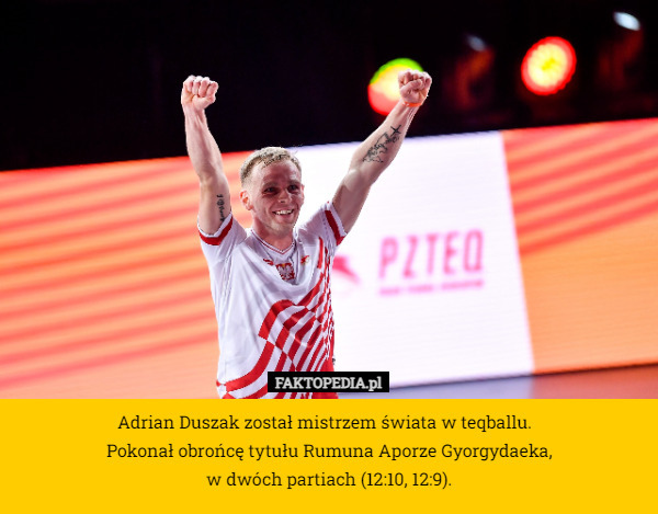 Adrian Duszak został mistrzem świata w teqballu.  
Pokonał obrońcę tytułu Rumuna Aporze Gyorgydaeka,
 w dwóch partiach (12:10, 12:9). 