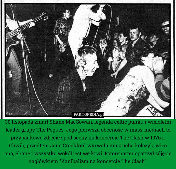 30 listopada zmarł Shane MacGowan, legenda celtic punku i wieloletni leader grupy The Pogues. Jego pierwsza obecność w mass-mediach to przypadkowe zdjęcie spod sceny na koncercie The Clash w 1976 r. Chwilę przedtem Jane Crockford wyrwała mu z ucha kolczyk, więc ona, Shane i wszystko wokół jest we krwi. Fotoreporter opatrzył zdjęcie nagłówkiem "Kanibalizm na koncercie The Clash". 