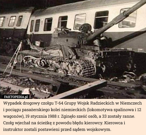 Wypadek drogowy czołgu T-64 Grupy Wojsk Radzieckich w Niemczech i pociągu pasażerskiego kolei niemieckich (lokomotywa spalinowa i 12 wagonów), 19 stycznia 1988 r. Zginęło sześć osób, a 33 zostały ranne. Czołg wjechał na ścieżkę z powodu błędu kierowcy. Kierowca i instruktor zostali postawieni przed sądem wojskowym. 
