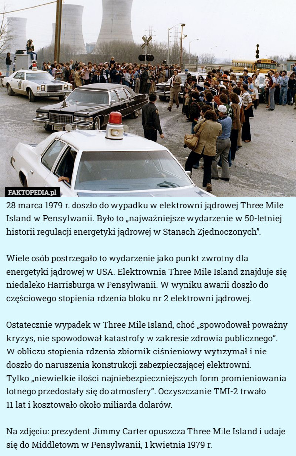 28 marca 1979 r. doszło do wypadku w elektrowni jądrowej Three Mile Island w Pensylwanii. Było to „najważniejsze wydarzenie w 50-letniej historii regulacji energetyki jądrowej w Stanach Zjednoczonych”.

Wiele osób postrzegało to wydarzenie jako punkt zwrotny dla energetyki jądrowej w USA. Elektrownia Three Mile Island znajduje się niedaleko Harrisburga w Pensylwanii. W wyniku awarii doszło do częściowego stopienia rdzenia bloku nr 2 elektrowni jądrowej.

Ostatecznie wypadek w Three Mile Island, choć „spowodował poważny kryzys, nie spowodował katastrofy w zakresie zdrowia publicznego”.
 W obliczu stopienia rdzenia zbiornik ciśnieniowy wytrzymał i nie doszło do naruszenia konstrukcji zabezpieczającej elektrowni.
 Tylko „niewielkie ilości najniebezpieczniejszych form promieniowania lotnego przedostały się do atmosfery”. Oczyszczanie TMI-2 trwało
 11 lat i kosztowało około miliarda dolarów.

Na zdjęciu: prezydent Jimmy Carter opuszcza Three Mile Island i udaje się do Middletown w Pensylwanii, 1 kwietnia 1979 r. 