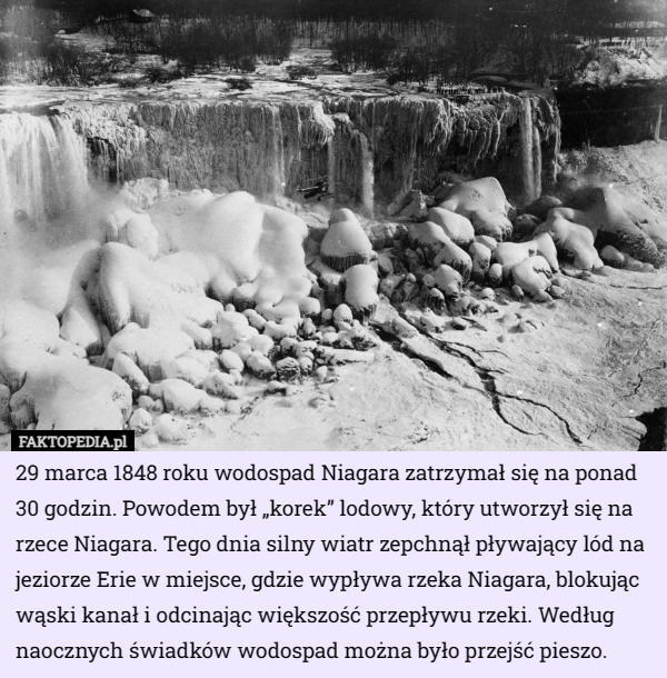 29 marca 1848 roku wodospad Niagara zatrzymał się na ponad 30 godzin. Powodem był „korek” lodowy, który utworzył się na rzece Niagara. Tego dnia silny wiatr zepchnął pływający lód na jeziorze Erie w miejsce, gdzie wypływa rzeka Niagara, blokując wąski kanał i odcinając większość przepływu rzeki. Według naocznych świadków wodospad można było przejść pieszo. 