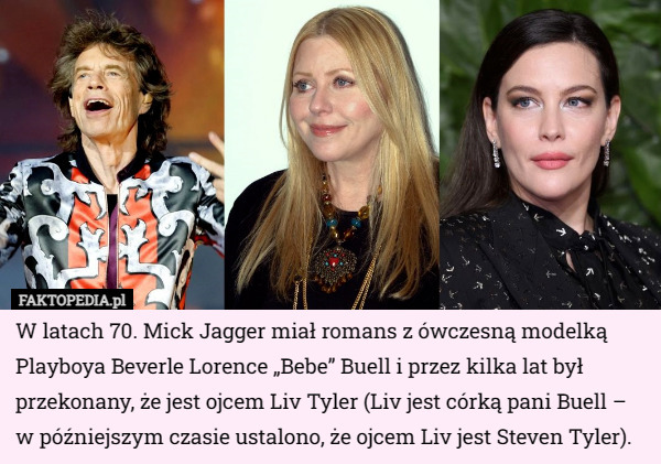 W latach 70. Mick Jagger miał romans z ówczesną modelką Playboya Beverle Lorence „Bebe” Buell i przez kilka lat był przekonany, że jest ojcem Liv Tyler (Liv jest córką pani Buell – w późniejszym czasie ustalono, że ojcem Liv jest Steven Tyler). 