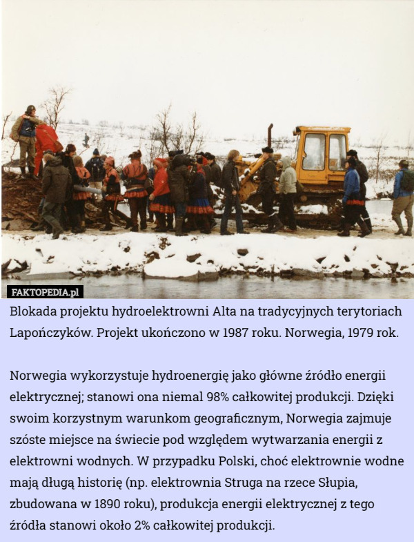 Blokada projektu hydroelektrowni Alta na tradycyjnych terytoriach Lapończyków. Projekt ukończono w 1987 roku. Norwegia, 1979 rok.

Norwegia wykorzystuje hydroenergię jako główne źródło energii elektrycznej; stanowi ona niemal 98% całkowitej produkcji. Dzięki swoim korzystnym warunkom geograficznym, Norwegia zajmuje szóste miejsce na świecie pod względem wytwarzania energii z elektrowni wodnych. W przypadku Polski, choć elektrownie wodne mają długą historię (np. elektrownia Struga na rzece Słupia, zbudowana w 1890 roku), produkcja energii elektrycznej z tego źródła stanowi około 2% całkowitej produkcji. 