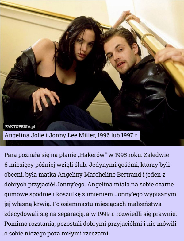 Angelina Jolie i Jonny Lee Miller, 1996 lub 1997 r.

Para poznała się na planie „Hakerów” w 1995 roku. Zaledwie
 6 miesięcy później wzięli ślub. Jedynymi gośćmi, którzy byli obecni, była matka Angeliny Marcheline Bertrand i jeden z dobrych przyjaciół Jonny'ego. Angelina miała na sobie czarne gumowe spodnie i koszulkę z imieniem Jonny'ego wypisanym jej własną krwią. Po osiemnastu miesiącach małżeństwa zdecydowali się na separację, a w 1999 r. rozwiedli się prawnie. Pomimo rozstania, pozostali dobrymi przyjaciółmi i nie mówili o sobie niczego poza miłymi rzeczami. 