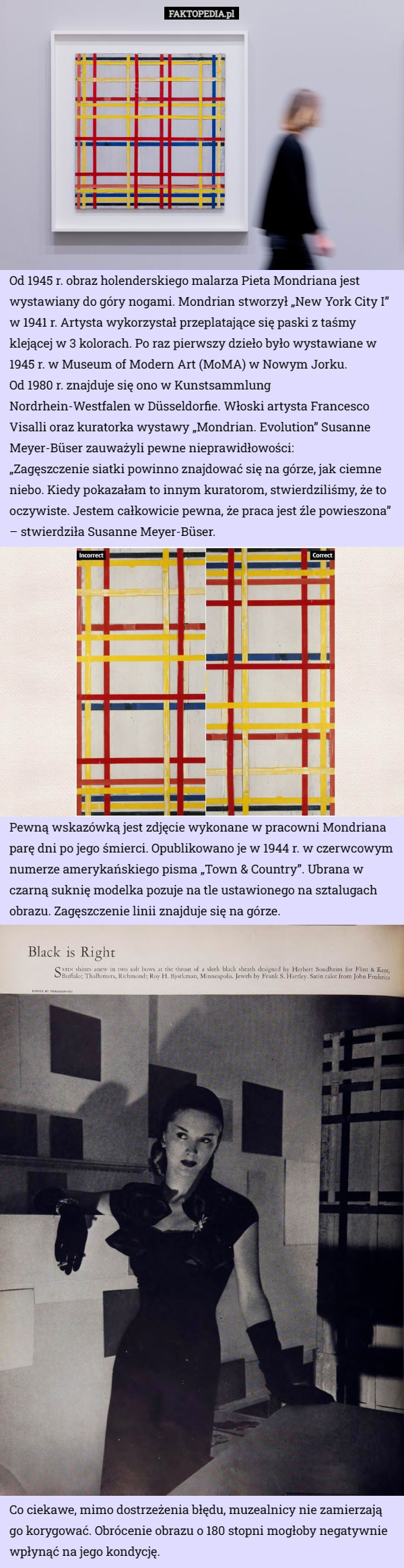 Od 1945 r. obraz holenderskiego malarza Pieta Mondriana jest wystawiany do góry nogami. Mondrian stworzył „New York City I” w 1941 r. Artysta wykorzystał przeplatające się paski z taśmy klejącej w 3 kolorach. Po raz pierwszy dzieło było wystawiane w 1945 r. w Museum of Modern Art (MoMA) w Nowym Jorku.
 Od 1980 r. znajduje się ono w Kunstsammlung Nordrhein-Westfalen w Düsseldorfie. Włoski artysta Francesco Visalli oraz kuratorka wystawy „Mondrian. Evolution” Susanne Meyer-Büser zauważyli pewne nieprawidłowości:
„Zagęszczenie siatki powinno znajdować się na górze, jak ciemne niebo. Kiedy pokazałam to innym kuratorom, stwierdziliśmy, że to oczywiste. Jestem całkowicie pewna, że praca jest źle powieszona” – stwierdziła Susanne Meyer-Büser. Pewną wskazówką jest zdjęcie wykonane w pracowni Mondriana parę dni po jego śmierci. Opublikowano je w 1944 r. w czerwcowym numerze amerykańskiego pisma „Town & Country”. Ubrana w czarną suknię modelka pozuje na tle ustawionego na sztalugach obrazu. Zagęszczenie linii znajduje się na górze. Co ciekawe, mimo dostrzeżenia błędu, muzealnicy nie zamierzają go korygować. Obrócenie obrazu o 180 stopni mogłoby negatywnie wpłynąć na jego kondycję. 
