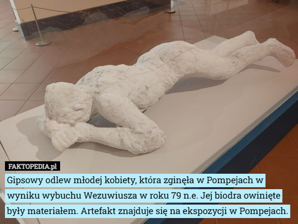 Gipsowy odlew młodej kobiety, która zginęła w Pompejach w wyniku wybuchu Wezuwiusza w roku 79 n.e. Jej biodra owinięte były materiałem. Artefakt znajduje się na ekspozycji w Pompejach. 