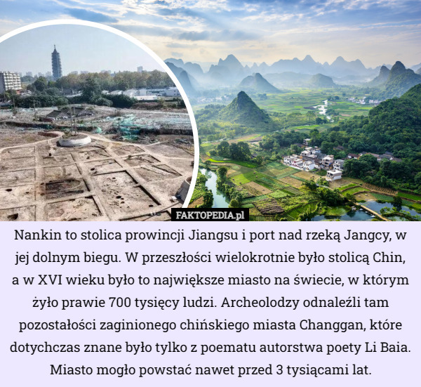 Nankin to stolica prowincji Jiangsu i port nad rzeką Jangcy, w jej dolnym biegu. W przeszłości wielokrotnie było stolicą Chin,
 a w XVI wieku było to największe miasto na świecie, w którym żyło prawie 700 tysięcy ludzi. Archeolodzy odnaleźli tam pozostałości zaginionego chińskiego miasta Changgan, które dotychczas znane było tylko z poematu autorstwa poety Li Baia. Miasto mogło powstać nawet przed 3 tysiącami lat. 