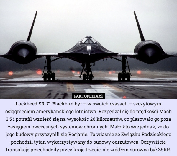 Lockheed SR-71 Blackbird był – w swoich czasach – szczytowym osiągnięciem amerykańskiego lotnictwa. Rozpędzał się do prędkości Mach 3,5 i potrafił wznieść się na wysokość 26 kilometrów, co plasowało go poza zasięgiem ówczesnych systemów obronnych. Mało kto wie jednak, że do jego budowy przyczynili się Rosjanie. To właśnie ze Związku Radzieckiego pochodził tytan wykorzystywany do budowy odrzutowca. Oczywiście transakcje przechodziły przez kraje trzecie, ale źródłem surowca był ZSRR. 