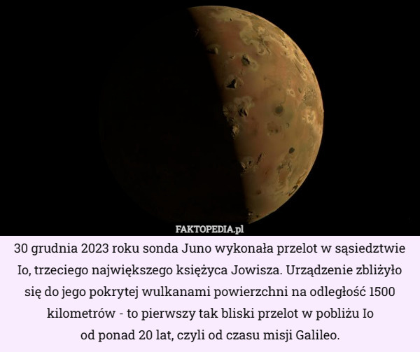 30 grudnia 2023 roku sonda Juno wykonała przelot w sąsiedztwie Io, trzeciego największego księżyca Jowisza. Urządzenie zbliżyło się do jego pokrytej wulkanami powierzchni na odległość 1500 kilometrów - to pierwszy tak bliski przelot w pobliżu Io
 od ponad 20 lat, czyli od czasu misji Galileo. 