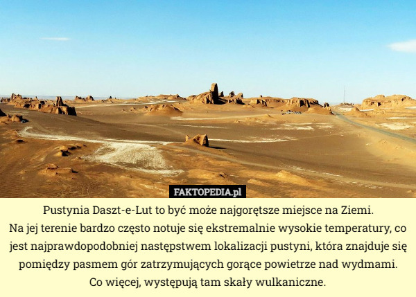 Pustynia Daszt-e-Lut to być może najgorętsze miejsce na Ziemi.
Na jej terenie bardzo często notuje się ekstremalnie wysokie temperatury, co jest najprawdopodobniej następstwem lokalizacji pustyni, która znajduje się pomiędzy pasmem gór zatrzymujących gorące powietrze nad wydmami.
 Co więcej, występują tam skały wulkaniczne. 