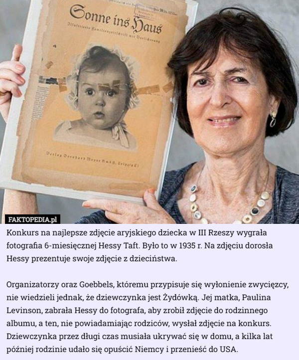 Konkurs na najlepsze zdjęcie aryjskiego dziecka w III Rzeszy wygrała fotografia 6-miesięcznej Hessy Taft. Było to w 1935 r. Na zdjęciu dorosła Hessy prezentuje swoje zdjęcie z dzieciństwa.

Organizatorzy oraz Goebbels, któremu przypisuje się wyłonienie zwycięzcy, nie wiedzieli jednak, że dziewczynka jest Żydówką. Jej matka, Paulina Levinson, zabrała Hessy do fotografa, aby zrobił zdjęcie do rodzinnego albumu, a ten, nie powiadamiając rodziców, wysłał zdjęcie na konkurs. Dziewczynka przez długi czas musiała ukrywać się w domu, a kilka lat później rodzinie udało się opuścić Niemcy i przenieść do USA. 