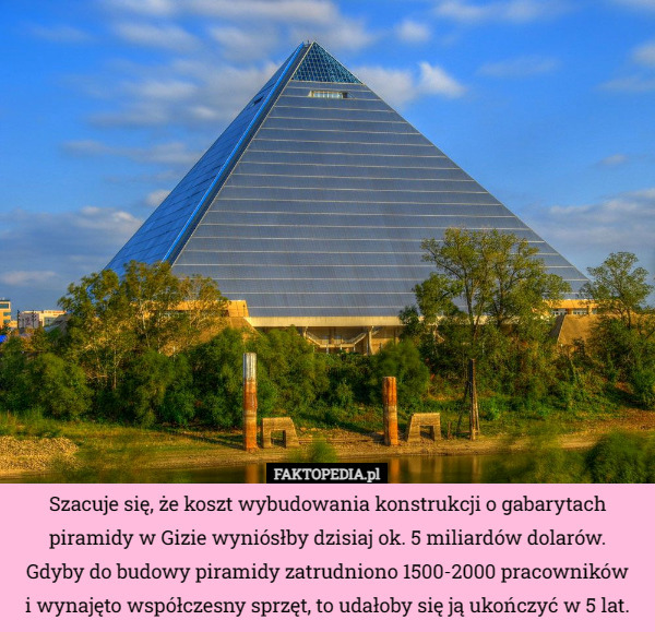 Szacuje się, że koszt wybudowania konstrukcji o gabarytach piramidy w Gizie wyniósłby dzisiaj ok. 5 miliardów dolarów.
 Gdyby do budowy piramidy zatrudniono 1500-2000 pracowników
 i wynajęto współczesny sprzęt, to udałoby się ją ukończyć w 5 lat. 