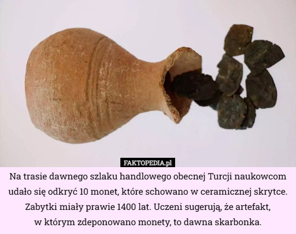Na trasie dawnego szlaku handlowego obecnej Turcji naukowcom udało się odkryć 10 monet, które schowano w ceramicznej skrytce. Zabytki miały prawie 1400 lat. Uczeni sugerują, że artefakt,
 w którym zdeponowano monety, to dawna skarbonka. 