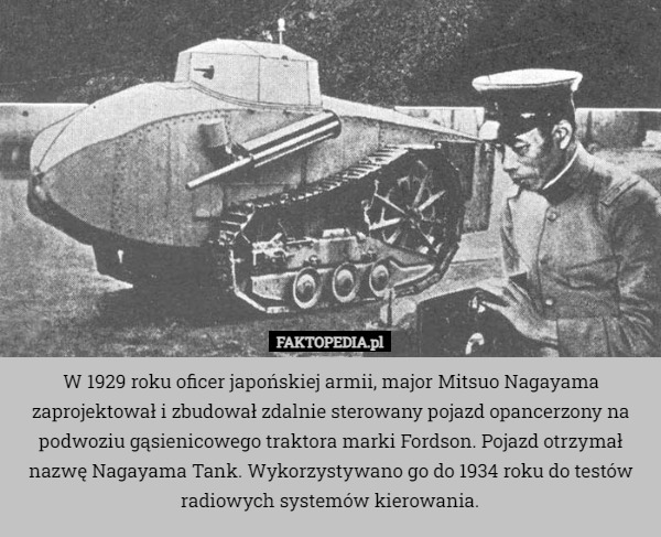 W 1929 roku oficer japońskiej armii, major Mitsuo Nagayama zaprojektował i zbudował zdalnie sterowany pojazd opancerzony na podwoziu gąsienicowego traktora marki Fordson. Pojazd otrzymał nazwę Nagayama Tank. Wykorzystywano go do 1934 roku do testów radiowych systemów kierowania. 