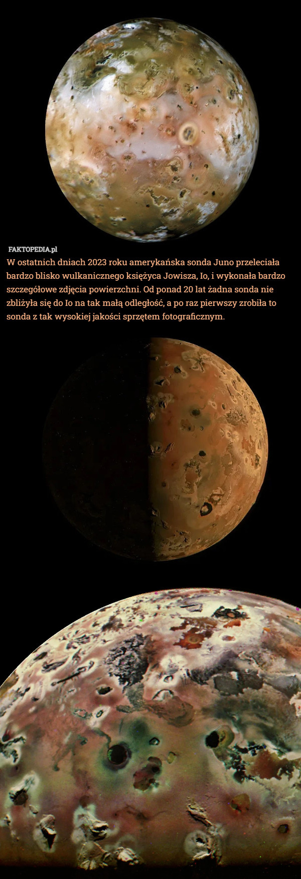 W ostatnich dniach 2023 roku amerykańska sonda Juno przeleciała bardzo blisko wulkanicznego księżyca Jowisza, Io, i wykonała bardzo szczegółowe zdjęcia powierzchni. Od ponad 20 lat żadna sonda nie zbliżyła się do Io na tak małą odległość, a po raz pierwszy zrobiła to sonda z tak wysokiej jakości sprzętem fotograficznym. 