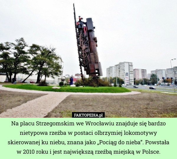 Na placu Strzegomskim we Wrocławiu znajduje się bardzo nietypowa rzeźba w postaci olbrzymiej lokomotywy skierowanej ku niebu, znana jako „Pociąg do nieba”. Powstała
 w 2010 roku i jest największą rzeźbą miejską w Polsce. 