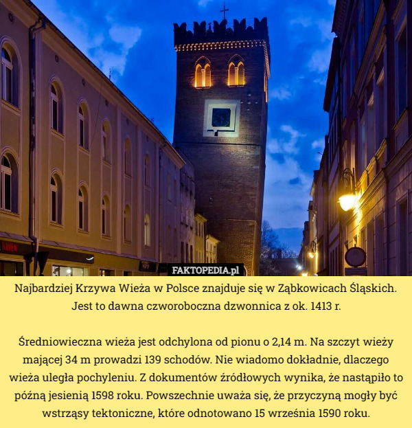 Najbardziej Krzywa Wieża w Polsce znajduje się w Ząbkowicach Śląskich.
 Jest to dawna czworoboczna dzwonnica z ok. 1413 r.

Średniowieczna wieża jest odchylona od pionu o 2,14 m. Na szczyt wieży mającej 34 m prowadzi 139 schodów. Nie wiadomo dokładnie, dlaczego wieża uległa pochyleniu. Z dokumentów źródłowych wynika, że nastąpiło to późną jesienią 1598 roku. Powszechnie uważa się, że przyczyną mogły być wstrząsy tektoniczne, które odnotowano 15 września 1590 roku. 