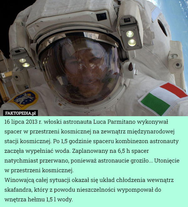 16 lipca 2013 r. włoski astronauta Luca Parmitano wykonywał spacer w przestrzeni kosmicznej na zewnątrz międzynarodowej stacji kosmicznej. Po 1,5 godzinie spaceru kombinezon astronauty zaczęła wypełniać woda. Zaplanowany na 6,5 h spacer natychmiast przerwano, ponieważ astronaucie groziło... Utonięcie w przestrzeni kosmicznej.
Winowajcą całej sytuacji okazał się układ chłodzenia wewnątrz skafandra, który z powodu nieszczelności wypompował do wnętrza hełmu 1,5 l wody. 