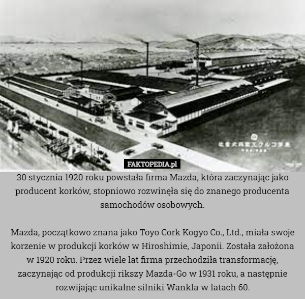 30 stycznia 1920 roku powstała firma Mazda, która zaczynając jako producent korków, stopniowo rozwinęła się do znanego producenta samochodów osobowych.

Mazda, początkowo znana jako Toyo Cork Kogyo Co., Ltd., miała swoje korzenie w produkcji korków w Hiroshimie, Japonii. Została założona w 1920 roku. Przez wiele lat firma przechodziła transformację, zaczynając od produkcji rikszy Mazda-Go w 1931 roku, a następnie rozwijając unikalne silniki Wankla w latach 60. 