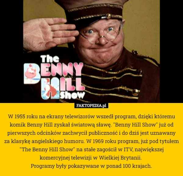 W 1955 roku na ekrany telewizorów wszedł program, dzięki któremu komik Benny Hill zyskał światową sławę. "Benny Hill Show" już od pierwszych odcinków zachwycił publiczność i do dziś jest uznawany za klasykę angielskiego humoru. W 1969 roku program, już pod tytułem "The Benny Hill Show" na stałe zagościł w ITV, największej komercyjnej telewizji w Wielkiej Brytanii. 
Programy były pokazywane w ponad 100 krajach. 