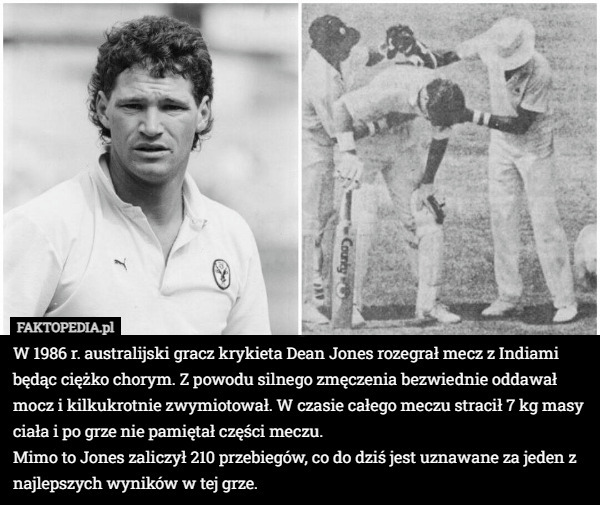 W 1986 r. australijski gracz krykieta Dean Jones rozegrał mecz z Indiami będąc ciężko chorym. Z powodu silnego zmęczenia bezwiednie oddawał mocz i kilkukrotnie zwymiotował. W czasie całego meczu stracił 7 kg masy ciała i po grze nie pamiętał części meczu.
Mimo to Jones zaliczył 210 przebiegów, co do dziś jest uznawane za jeden z najlepszych wyników w tej grze. 