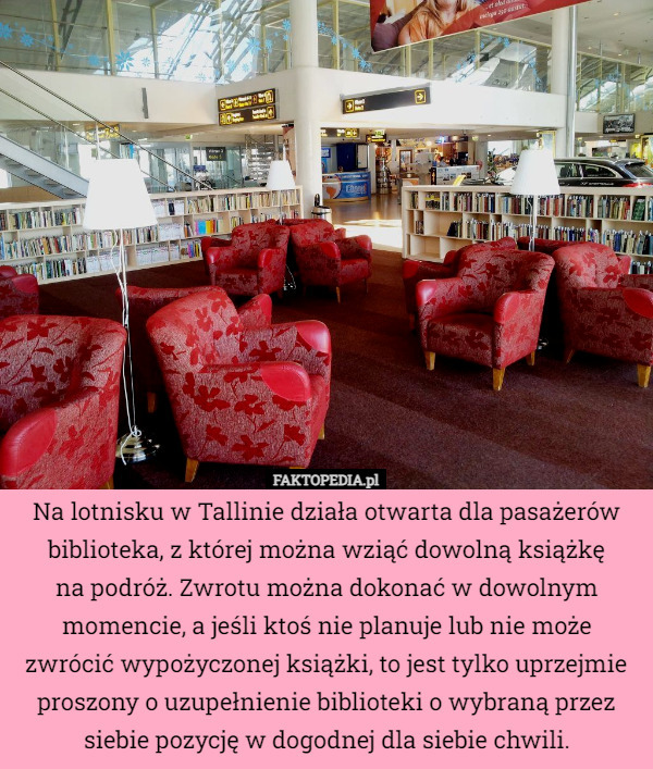 Na lotnisku w Tallinie działa otwarta dla pasażerów biblioteka, z której można wziąć dowolną książkę
na podróż. Zwrotu można dokonać w dowolnym momencie, a jeśli ktoś nie planuje lub nie może zwrócić wypożyczonej książki, to jest tylko uprzejmie proszony o uzupełnienie biblioteki o wybraną przez siebie pozycję w dogodnej dla siebie chwili. 