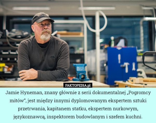 Jamie Hyneman, znany głównie z serii dokumentalnej „Pogromcy mitów”, jest między innymi dyplomowanym ekspertem sztuki przetrwania, kapitanem statku, ekspertem nurkowym, językoznawcą, inspektorem budowlanym i szefem kuchni. 
