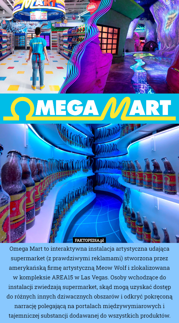 Omega Mart to interaktywna instalacja artystyczna udająca supermarket (z prawdziwymi reklamami) stworzona przez amerykańską firmę artystyczną Meow Wolf i zlokalizowana
 w kompleksie AREA15 w Las Vegas. Osoby wchodzące do instalacji zwiedzają supermarket, skąd mogą uzyskać dostęp
 do różnych innych dziwacznych obszarów i odkryć pokręconą narrację polegającą na portalach międzywymiarowych i tajemniczej substancji dodawanej do wszystkich produktów. 