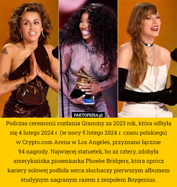 Podczas ceremonii rozdania Grammy za 2023 rok, która odbyła się 4 lutego 2024 r. (w nocy 5 lutego 2024 r. czasu polskiego)
 w Crypto.com Arena w Los Angeles, przyznano łącznie
 94 nagrody. Najwięcej statuetek, bo aż cztery, zdobyła amerykańska piosenkarka Phoebe Bridgers, która oprócz kariery solowej podbiła serca słuchaczy pierwszym albumem studyjnym nagranym razem z zespołem Boygenius. 