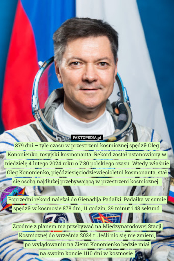 879 dni – tyle czasu w przestrzeni kosmicznej spędził Oleg Kononienko, rosyjski kosmonauta. Rekord został ustanowiony w niedzielę 4 lutego 2024 roku o 7:30 polskiego czasu. Wtedy właśnie Oleg Kononienko, pięćdziesięciodziewięcioletni kosmonauta, stał się osobą najdłużej przebywającą w przestrzeni kosmicznej. 

Poprzedni rekord należał do Gienadija Padałki. Padałka w sumie spędził w kosmosie 878 dni, 11 godzin, 29 minut i 48 sekund.

Zgodnie z planem ma przebywać na Międzynarodowej Stacji Kosmicznej do września 2024 r. Jeśli nic się nie zmieni,
 po wylądowaniu na Ziemi Kononienko będzie miał
 na swoim koncie 1110 dni w kosmosie. 