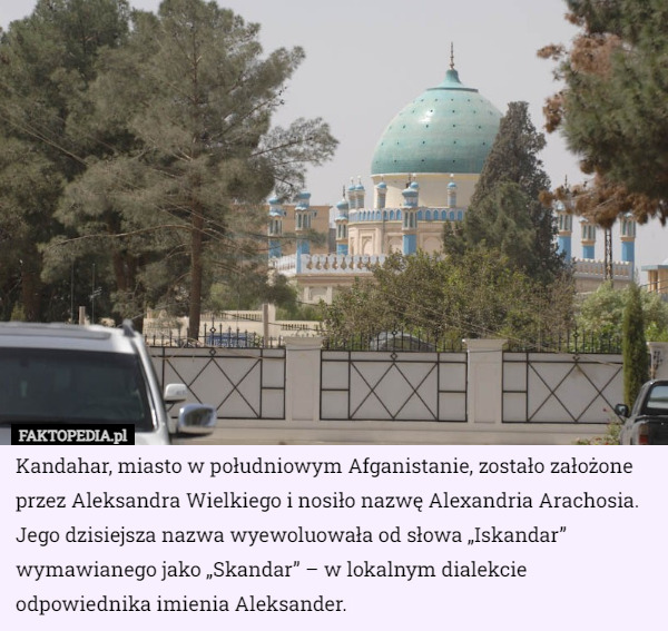 Kandahar, miasto w południowym Afganistanie, zostało założone przez Aleksandra Wielkiego i nosiło nazwę Alexandria Arachosia. Jego dzisiejsza nazwa wyewoluowała od słowa „Iskandar” wymawianego jako „Skandar” – w lokalnym dialekcie odpowiednika imienia Aleksander. 