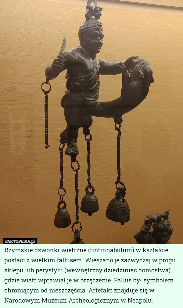 Rzymskie dzwonki wietrzne (tintinnabulum) w kształcie postaci z wielkim fallusem. Wieszano je zazwyczaj w progu sklepu lub perystylu (wewnętrzny dziedziniec domostwa), gdzie wiatr wprawiał je w brzęczenie. Fallus był symbolem chroniącym od nieszczęścia. Artefakt znajduje się w Narodowym Muzeum Archeologicznym w Neapolu. 
