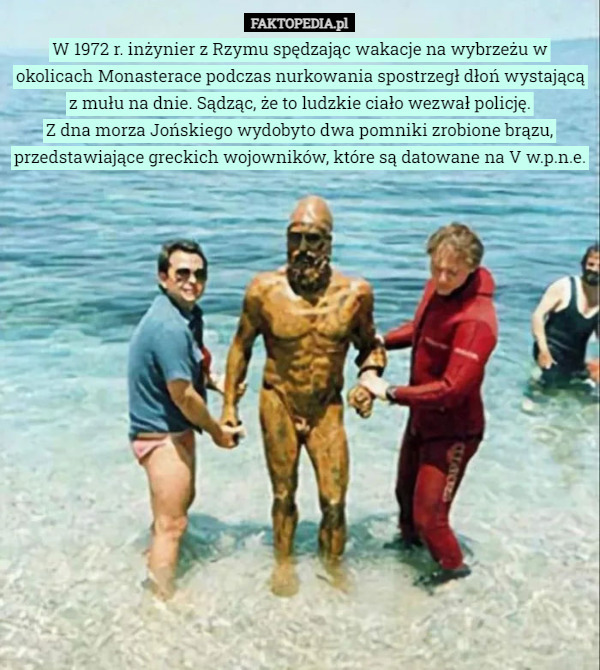 W 1972 r. inżynier z Rzymu spędzając wakacje na wybrzeżu w okolicach Monasterace podczas nurkowania spostrzegł dłoń wystającą z mułu na dnie. Sądząc, że to ludzkie ciało wezwał policję.
Z dna morza Jońskiego wydobyto dwa pomniki zrobione brązu, przedstawiające greckich wojowników, które są datowane na V w.p.n.e. 