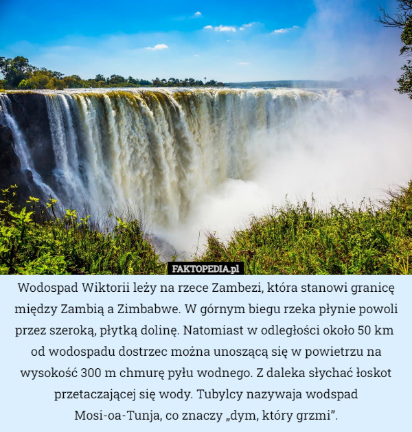 Wodospad Wiktorii leży na rzece Zambezi, która stanowi granicę między Zambią a Zimbabwe. W górnym biegu rzeka płynie powoli przez szeroką, płytką dolinę. Natomiast w odległości około 50 km 
od wodospadu dostrzec można unoszącą się w powietrzu na wysokość 300 m chmurę pyłu wodnego. Z daleka słychać łoskot przetaczającej się wody. Tubylcy nazywaja wodspad Mosi-oa-Tunja, co znaczy „dym, który grzmi”. 