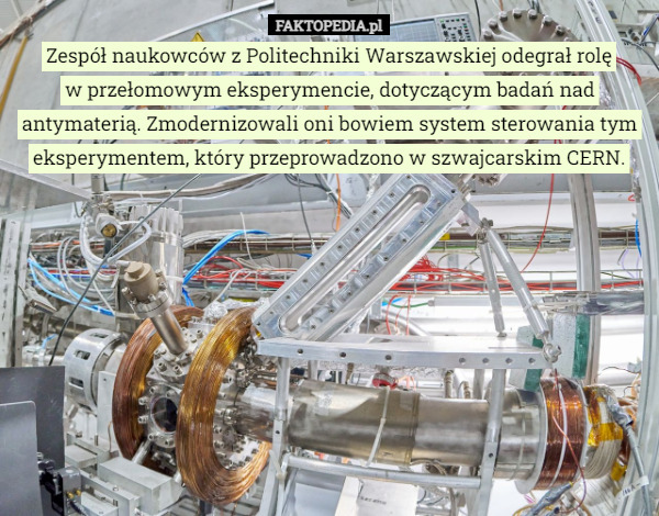 Zespół naukowców z Politechniki Warszawskiej odegrał rolę
 w przełomowym eksperymencie, dotyczącym badań nad antymaterią. Zmodernizowali oni bowiem system sterowania tym eksperymentem, który przeprowadzono w szwajcarskim CERN. 