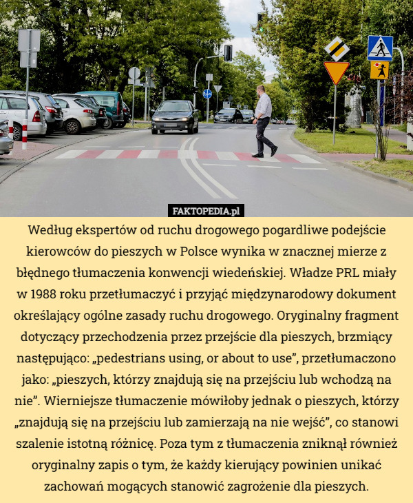 Według ekspertów od ruchu drogowego pogardliwe podejście kierowców do pieszych w Polsce wynika w znacznej mierze z błędnego tłumaczenia konwencji wiedeńskiej. Władze PRL miały w 1988 roku przetłumaczyć i przyjąć międzynarodowy dokument określający ogólne zasady ruchu drogowego. Oryginalny fragment dotyczący przechodzenia przez przejście dla pieszych, brzmiący następująco: „pedestrians using, or about to use”, przetłumaczono jako: „pieszych, którzy znajdują się na przejściu lub wchodzą na nie”. Wierniejsze tłumaczenie mówiłoby jednak o pieszych, którzy „znajdują się na przejściu lub zamierzają na nie wejść”, co stanowi szalenie istotną różnicę. Poza tym z tłumaczenia zniknął również oryginalny zapis o tym, że każdy kierujący powinien unikać zachowań mogących stanowić zagrożenie dla pieszych. 