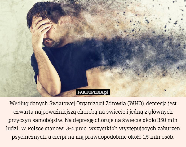 Według danych Światowej Organizacji Zdrowia (WHO), depresja jest czwartą najpoważniejszą chorobą na świecie i jedną z głównych przyczyn samobójstw. Na depresję choruje na świecie około 350 mln ludzi. W Polsce stanowi 3-4 proc. wszystkich występujących zaburzeń psychicznych, a cierpi na nią prawdopodobnie około 1,5 mln osób. 