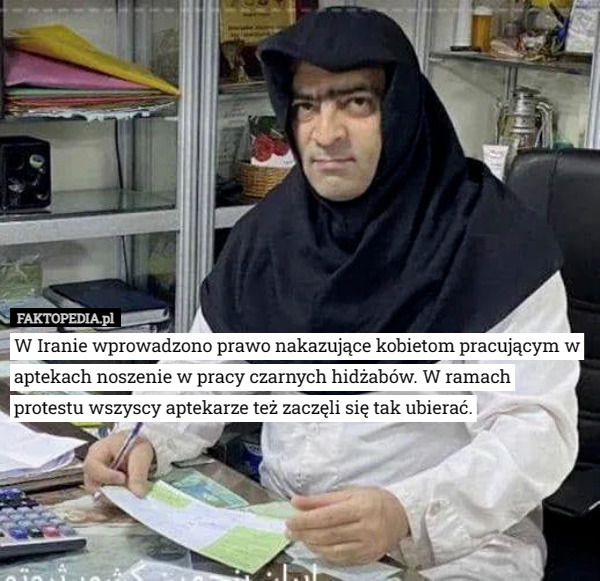 W Iranie wprowadzono prawo nakazujące kobietom pracującym w aptekach noszenie w pracy czarnych hidżabów. W ramach
 protestu wszyscy aptekarze też zaczęli się tak ubierać. 