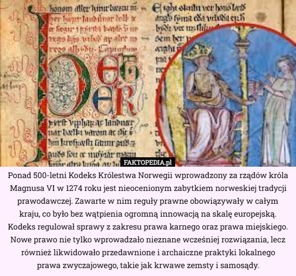 Ponad 500-letni Kodeks Królestwa Norwegii wprowadzony za rządów króla Magnusa VI w 1274 roku jest nieocenionym zabytkiem norweskiej tradycji prawodawczej. Zawarte w nim reguły prawne obowiązywały w całym kraju, co było bez wątpienia ogromną innowacją na skalę europejską. Kodeks regulował sprawy z zakresu prawa karnego oraz prawa miejskiego. Nowe prawo nie tylko wprowadzało nieznane wcześniej rozwiązania, lecz również likwidowało przedawnione i archaiczne praktyki lokalnego
 prawa zwyczajowego, takie jak krwawe zemsty i samosądy. 