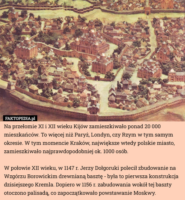 Na przełomie XI i XII wieku Kijów zamieszkiwało ponad 20 000 mieszkańców. To więcej niż Paryż, Londyn, czy Rzym w tym samym okresie. W tym momencie Kraków, największe wtedy polskie miasto, zamieszkiwało najprawdopodobniej ok. 1000 osób.

W połowie XII wieku, w 1147 r. Jerzy Dołgoruki polecił zbudowanie na Wzgórzu Borowickim drewnianą basztę - była to pierwsza konstrukcja dzisiejszego Kremla. Dopiero w 1156 r. zabudowania wokół tej baszty otoczono palisadą, co zapoczątkowało powstawanie Moskwy. 