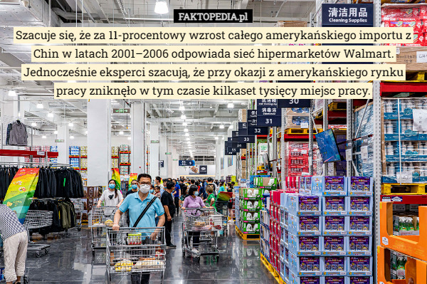 Szacuje się, że za 11-procentowy wzrost całego amerykańskiego importu z Chin w latach 2001–2006 odpowiada sieć hipermarketów Walmart. Jednocześnie eksperci szacują, że przy okazji z amerykańskiego rynku pracy zniknęło w tym czasie kilkaset tysięcy miejsc pracy. 